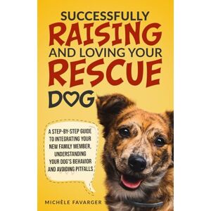 Favarger, Michèle Successfully Raising and Loving Your Rescue Dog: A Step-By-Step Guide to Integrating Your New Family Member, Understanding Your Dog’s Behavior, And Avoiding Pitfalls Favarger, Michèle Successfully Raising and Loving Your Rescue Dog: A Step-By-Step Guide to Integrating Your New Family Member, Understanding Your Dog’s Behavior, And Avoiding Pitfalls