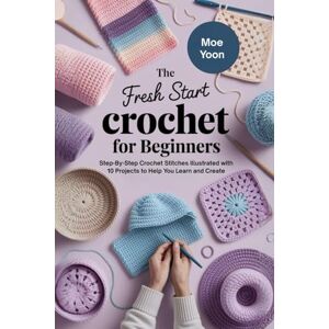 Yoon, Moe The Fresh Start Crochet for Beginners: Step-By-Step Crochet Stitches Illustrated with 10 Projects to Help You Learn and Create Yoon, Moe The Fresh Start Crochet for Beginners: Step-By-Step Crochet Stitches Illustrated with 10 Projects to Help You Learn and Create