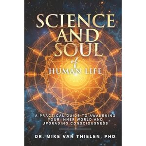 Van Thielen PhD, Dr. Mike Science & Soul of Human Life: A Practical Guide to Awakening Your Inner World and Upgrading Consciousness Van Thielen PhD, Dr. Mike Science & Soul of Human Life: A Practical Guide to Awakening Your Inner World and Upgrading Consciousness
