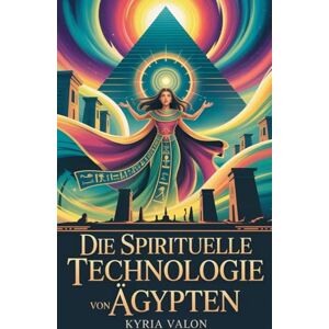 Valon, Kyria Die spirituelle Technologie von Ägypten: Geheimes Wissen, heilige Praktiken und das verlorene Bewusstsein einer göttlichen Kultur Valon, Kyria Die spirituelle Technologie von Ägypten: Geheimes Wissen, heilige Praktiken und das verlorene Bewusstsein einer göttlichen Kultur