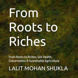SHUKLA, LALIT MOHAN From Roots to Riches: From Roots to Riches: Soil Health, Conservation & Sustainable Agriculture SHUKLA, LALIT MOHAN From Roots to Riches: From Roots to Riches: Soil Health, Conservation & Sustainable Agriculture
