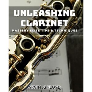 G Floyd, Arvin Unleashing Clarinet Mastery: Elite Tips & Techniques: Master the Clarinet with Expert Strategies and Proven Techniques. G Floyd, Arvin Unleashing Clarinet Mastery: Elite Tips & Techniques: Master the Clarinet with Expert Strategies and Proven Techniques.