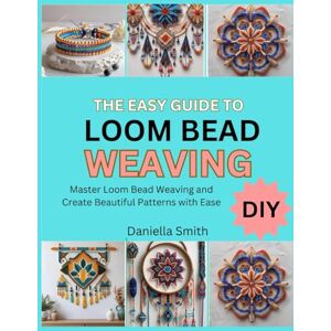 Smith, Daniella THE EASY GUIDE TO LOOM BEAD WEAVING: Master Loom Bead Weaving and Create Beautiful Patterns with Ease Smith, Daniella THE EASY GUIDE TO LOOM BEAD WEAVING: Master Loom Bead Weaving and Create Beautiful Patterns with Ease