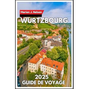 Nelson, Marion J. Wurtzbourg Guide de voyage 2025: Explorez le joyau du nord de la Bavière en toute confiance et curiosité Nelson, Marion J. Wurtzbourg Guide de voyage 2025: Explorez le joyau du nord de la Bavière en toute confiance et curiosité