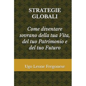 Fregonese, Ugo Leone STRATEGIE GLOBALI: Come diventare sovrano della tua vita, del tuo patrimonio e del tuo futuro Fregonese, Ugo Leone STRATEGIE GLOBALI: Come diventare sovrano della tua vita, del tuo patrimonio e del tuo futuro