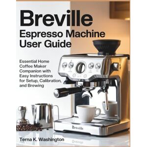 K. Washington, Terna Breville Espresso Machine User Guide: Essential Home Coffee Maker Companion With Easy Instructions For Setup, Calibration, And Brewing K. Washington, Terna Breville Espresso Machine User Guide: Essential Home Coffee Maker Companion With Easy Instructions For Setup, Calibration, And Brewing