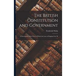 Wicks, Frederick The British Constitution and Government: A Description of the way in Which the Laws of England are M Wicks, Frederick The British Constitution and Government: A Description of the way in Which the Laws of England are M