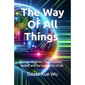 Xue Wu, Dr. Dezhi The Way of All Things: Chinese Medicine, Consciousness, Nature, and the Complexity of Life Xue Wu, Dr. Dezhi The Way of All Things: Chinese Medicine, Consciousness, Nature, and the Complexity of Life