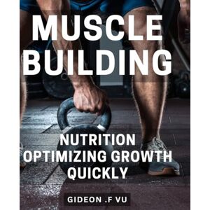 .F Vu, Gideon Muscle Building Nutrition: Optimizing Growth Quickly: Fuel Your Gains: Proven Nutritional Strategies for Rapid Muscle Growth .F Vu, Gideon Muscle Building Nutrition: Optimizing Growth Quickly: Fuel Your Gains: Proven Nutritional Strategies for Rapid Muscle Growth