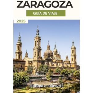 C. Carpenter, Christine Zaragoza Guía de Viaje 2025: Descubriendo los tesoros escondidos de Aragón, los mercados vibrantes, las principales atracciones y experiencias culturales en la ciudad histórica de España C. Carpenter, Christine Zaragoza Guía de Viaje 2025: Descubriendo los tesoros escondidos de Aragón, los mercados vibrantes, las principales atracciones y experiencias culturales en la ciudad histórica de España
