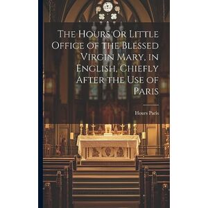 Paris, Hours The Hours Or Little Office of the Blessed Virgin Mary, in English, Chiefly After the Use of Paris Paris, Hours The Hours Or Little Office of the Blessed Virgin Mary, in English, Chiefly After the Use of Paris