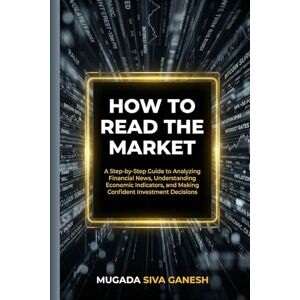 SIVA GANESH, MUGADA How To Read The Market: A Step-by-Step Guide To Analyzing Financial News, Understanding Economic Indicators, And Making Confident Investment Decisions SIVA GANESH, MUGADA How To Read The Market: A Step-by-Step Guide To Analyzing Financial News, Understanding Economic Indicators, And Making Confident Investment Decisions