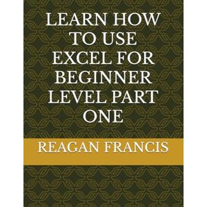 FRANCIS, REAGAN LEARN HOW TO USE EXCEL FOR BEGINNER LEVEL PART ONE FRANCIS, REAGAN LEARN HOW TO USE EXCEL FOR BEGINNER LEVEL PART ONE