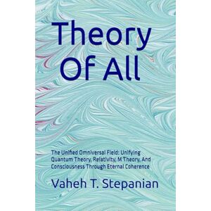 Stepanian, Vaheh T Theory Of All: The Unified Omniversal Field: Unifying Quantum Theory, Relativity, M Theory, And Consciousness Through Eternal Coherence Stepanian, Vaheh T Theory Of All: The Unified Omniversal Field: Unifying Quantum Theory, Relativity, M Theory, And Consciousness Through Eternal Coherence