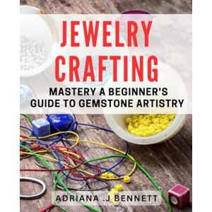 J Bennett, Adriana Jewelry Crafting Mastery: A Beginner's Guide to Gemstone Artistry: Unleash Your Inner Jewelry Artisan with Expert Techniques and Tips. J Bennett, Adriana Jewelry Crafting Mastery: A Beginner's Guide to Gemstone Artistry: Unleash Your Inner Jewelry Artisan with Expert Techniques and Tips.