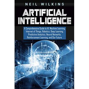 Wilkins, Neil Artificial Intelligence: A Comprehensive Guide to AI, Machine Learning, Internet of Things, Robotics, Deep Learning, Predictive Analytics, Neural Networks, Reinforcement Learning, and Our Future Wilkins, Neil Artificial Intelligence: A Comprehensive Guide to AI, Machine Learning, Internet of Things, Robotics, Deep Learning, Predictive Analytics, Neural Networks, Reinforcement Learning, and Our Future