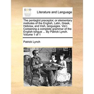 Lynch PH.D., Patrick The Pentaglot Preceptor; Or Elementary Institutes of the English, Latin, Greek, Hebrew, and Irish, Languages. Vol.I. Containing a Complete Grammar of ... Tongue ... by Patrick Lynch. Volume 1 of 1 Lynch PH.D., Patrick The Pentaglot Preceptor; Or Elementary Institutes of the English, Latin, Greek, Hebrew, and Irish, Languages. Vol.I. Containing a Complete Grammar of ... Tongue ... by Patrick Lynch. Volume 1 of 1