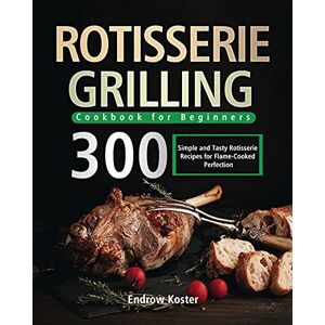 Koster, Endrow Rotisserie Grilling Cookbook for Beginners: 300 Simple and Tasty Rotisserie Recipes for Flame-Cooked Perfection Koster, Endrow Rotisserie Grilling Cookbook for Beginners: 300 Simple and Tasty Rotisserie Recipes for Flame-Cooked Perfection