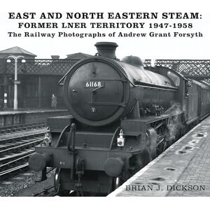 Dickson, Brian J. East and North Eastern Steam Former LNER Territory 1947-1958: The Railway Photographs of Andrew Grant Forsyth Dickson, Brian J. East and North Eastern Steam Former LNER Territory 1947-1958: The Railway Photographs of Andrew Grant Forsyth