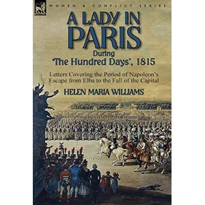 Williams, Helen Maria A Lady in Paris During 'The Hundred Days', 1815-Letters Covering the Period of Napoleon's Escape from Elba to the Fall of the Capital Williams, Helen Maria A Lady in Paris During 'The Hundred Days', 1815-Letters Covering the Period of Napoleon's Escape from Elba to the Fall of the Capital