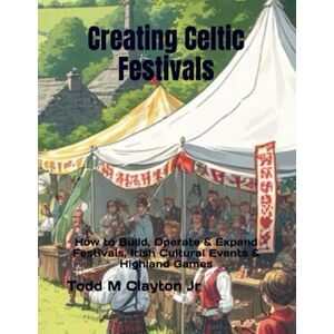 Clayton Jr, Todd M Creating Celtic Festivals: How to Build, Operate & Expand Festivals, Irish Cultural Events & Highland Games Clayton Jr, Todd M Creating Celtic Festivals: How to Build, Operate & Expand Festivals, Irish Cultural Events & Highland Games