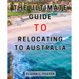 Foster, Eliana L. The Ultimate Guide to Relocating to Australia: The Ultimate Guide to a Seamless Relocation Down Under An Essential Handbook for Expats, Students, and Newcomers Foster, Eliana L. The Ultimate Guide to Relocating to Australia: The Ultimate Guide to a Seamless Relocation Down Under An Essential Handbook for Expats, Students, and Newcomers