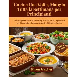 Frischer, Simon Cucina Una Volta, Mangia Tutta la Settimana per Principianti: 100 Semplici Ricette di Meal Prep e Guida Passo Dopo Passo per Risparmiare Tempo e Acquisire Fiducia in Cucina Frischer, Simon Cucina Una Volta, Mangia Tutta la Settimana per Principianti: 100 Semplici Ricette di Meal Prep e Guida Passo Dopo Passo per Risparmiare Tempo e Acquisire Fiducia in Cucina