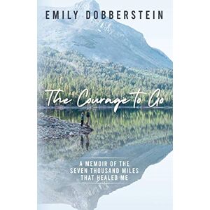 Dobberstein, Emily The Courage to Go: A Memoir of the Seven Thousand Miles That Healed Me Dobberstein, Emily The Courage to Go: A Memoir of the Seven Thousand Miles That Healed Me