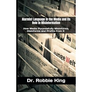 King, Dr. Robbie Alarmist Language in the Media and its Role in Misinformation: How Media Purposefully Misinforms, Disinforms and Profits from It King, Dr. Robbie Alarmist Language in the Media and its Role in Misinformation: How Media Purposefully Misinforms, Disinforms and Profits from It