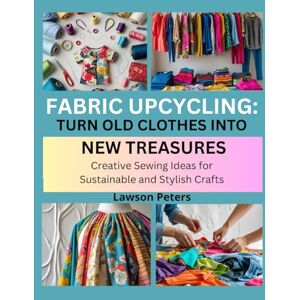 Peters, Lawson FABRIC UPCYCLING: TURN OLD CLOTHES INTO NEW TREASURES: Creative Sewing Ideas for Sustainable and Stylish Crafts Peters, Lawson FABRIC UPCYCLING: TURN OLD CLOTHES INTO NEW TREASURES: Creative Sewing Ideas for Sustainable and Stylish Crafts