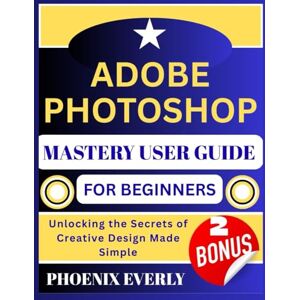 Phoenix ADOBE PHOTOSHOP MASTERY USER GUIDE FOR BEGINNERS: Unlocking the Secrets of Creative Design Made Simple Phoenix ADOBE PHOTOSHOP MASTERY USER GUIDE FOR BEGINNERS: Unlocking the Secrets of Creative Design Made Simple