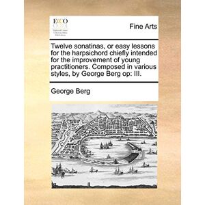 Berg, George Twelve Sonatinas, or Easy Lessons for the Harpsichord Chiefly Intended for the Improvement of Young Practitioners. Composed in Various Styles, by George Berg Op: III. Berg, George Twelve Sonatinas, or Easy Lessons for the Harpsichord Chiefly Intended for the Improvement of Young Practitioners. Composed in Various Styles, by George Berg Op: III.