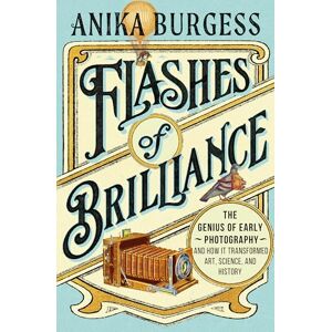 Burgess, Anika Flashes of Brilliance: The Genius of Early Photography and How It Transformed Art, Science, and History Burgess, Anika Flashes of Brilliance: The Genius of Early Photography and How It Transformed Art, Science, and History