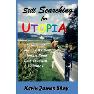 Shay, Kevin James Still Searching for Utopia: Essays and Columns Written Along a Road Less Traveled, Volume I Shay, Kevin James Still Searching for Utopia: Essays and Columns Written Along a Road Less Traveled, Volume I