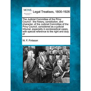 Finlason, W F The Judicial Committee of the Privy Council: The History, Constitution, and Character, of the Judicial Committee of the Privy Council, Considered as a ... Special Reference to the Right and Duty of Finlason, W F The Judicial Committee of the Privy Council: The History, Constitution, and Character, of the Judicial Committee of the Privy Council, Considered as a ... Special Reference to the Right and Duty of