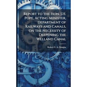 Douglas, Robert C B Report to the Hon. J.H. Pope, Acting Minister, Department of Railways and Canals, on the Necessity of Deepening the Welland Canal Douglas, Robert C B Report to the Hon. J.H. Pope, Acting Minister, Department of Railways and Canals, on the Necessity of Deepening the Welland Canal