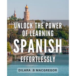 B. Macgregor, Dilara Unlock the Power of Learning Spanish Effortlessly.: Effortlessly Master Spanish: Unlock Its Power and Transform Your Life! B. Macgregor, Dilara Unlock the Power of Learning Spanish Effortlessly.: Effortlessly Master Spanish: Unlock Its Power and Transform Your Life!