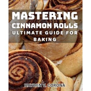 V Corona, Hayden Mastering Cinnamon Rolls: Ultimate Guide for Baking: Perfecting Sweet and Savory Cinnamon Rolls: Your Complete Baking Handbook V Corona, Hayden Mastering Cinnamon Rolls: Ultimate Guide for Baking: Perfecting Sweet and Savory Cinnamon Rolls: Your Complete Baking Handbook