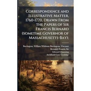 Channing, Edward 1856-1931 Correspondence and Illustrative Matter, 1760-1770, Drawn From the Papers of Sir Francis Bernard (sometime Governor of Massachusetts-Bay); Channing, Edward 1856-1931 Correspondence and Illustrative Matter, 1760-1770, Drawn From the Papers of Sir Francis Bernard (sometime Governor of Massachusetts-Bay);