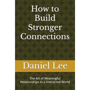 Lee How to Build Stronger Connections: The Art of Meaningful Relationships in a Distracted World Lee How to Build Stronger Connections: The Art of Meaningful Relationships in a Distracted World