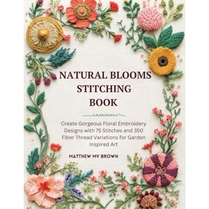 Brown, Matthew MV Natural Blooms Stitching Book: Create Gorgeous Floral Embroidery Designs with 75 Stitches and 350 Fiber Thread Variations for Garden Inspired Art Brown, Matthew MV Natural Blooms Stitching Book: Create Gorgeous Floral Embroidery Designs with 75 Stitches and 350 Fiber Thread Variations for Garden Inspired Art