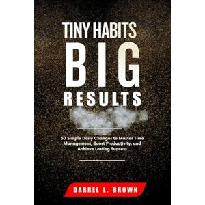 Brown, Darrel L. TINY HABITS BIG RESULTS: 50 Simple Daily Changes to Master Time Management, Boost Productivity, and Achieve Lasting Success Brown, Darrel L. TINY HABITS BIG RESULTS: 50 Simple Daily Changes to Master Time Management, Boost Productivity, and Achieve Lasting Success
