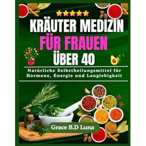 B.D Luna, Grace KRÄUTER MEDIZIN FÜR FRAUEN ÜBER 40: Natürliche Selbstheilungsmittel für Hormone, Energie und Langlebigkeit B.D Luna, Grace KRÄUTER MEDIZIN FÜR FRAUEN ÜBER 40: Natürliche Selbstheilungsmittel für Hormone, Energie und Langlebigkeit