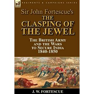 Fortescue Sir, J W Sir John Fortescue's The Clasping of the Jewel: the British Army and the Wars to Secure India 1840-1850 Fortescue Sir, J W Sir John Fortescue's The Clasping of the Jewel: the British Army and the Wars to Secure India 1840-1850