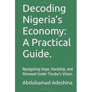 Adeshina, Abdulsamad Decoding Nigeria’s Economy: A Practical Guide.: Navigating Hope, Hardship, and Renewal Under Tinubu’s Vision. Adeshina, Abdulsamad Decoding Nigeria’s Economy: A Practical Guide.: Navigating Hope, Hardship, and Renewal Under Tinubu’s Vision.