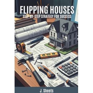 Sheets, J. Flipping Houses: Step-by-Step Strategy for Success: Learn How to Buy, Renovate, and Sell Homes for Profit Sheets, J. Flipping Houses: Step-by-Step Strategy for Success: Learn How to Buy, Renovate, and Sell Homes for Profit