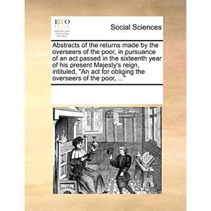 Multiple Contributors Abstracts of the Returns Made by the Overseers of the Poor, in Pursuance of an ACT Passed in the Sixteenth Year of His Present Majesty's Reign, ... for Obliging the Overseers of the Poor, ... Multiple Contributors Abstracts of the Returns Made by the Overseers of the Poor, in Pursuance of an ACT Passed in the Sixteenth Year of His Present Majesty's Reign, ... for Obliging the Overseers of the Poor, ...