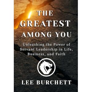 Lee The Greatest Among You: Unleashing the Power of Servant Leadership in Life, Business, and Faith Lee The Greatest Among You: Unleashing the Power of Servant Leadership in Life, Business, and Faith