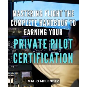 .O Melendez, Mai Mastering Flight: The Complete Handbook to Earning Your Private Pilot Certification: Unlock Your Wings: The Ultimate Guide to Obtaining Your Private Pilot License with Confidence. .O Melendez, Mai Mastering Flight: The Complete Handbook to Earning Your Private Pilot Certification: Unlock Your Wings: The Ultimate Guide to Obtaining Your Private Pilot License with Confidence.