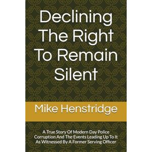 Henstridge, Mike Declining The Right To Remain Silent: A True Story Of Police Corruption And The Events Leading Up To It As Witnessed By A Former Serving Officer Henstridge, Mike Declining The Right To Remain Silent: A True Story Of Police Corruption And The Events Leading Up To It As Witnessed By A Former Serving Officer